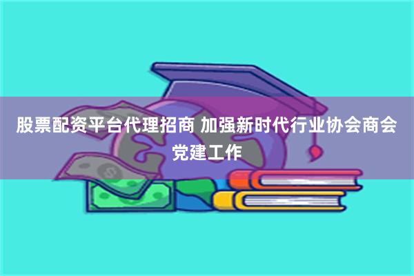 股票配资平台代理招商 加强新时代行业协会商会党建工作