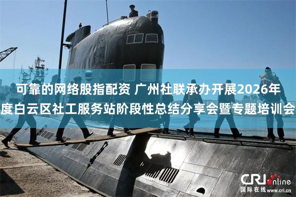 可靠的网络股指配资 广州社联承办开展2026年度白云区社工服务站阶段性总结分享会暨专题培训会