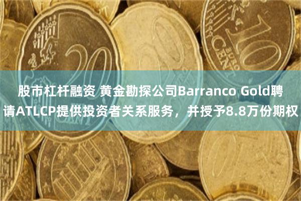 股市杠杆融资 黄金勘探公司Barranco Gold聘请ATLCP提供投资者关系服务,并授予8.8万份期权