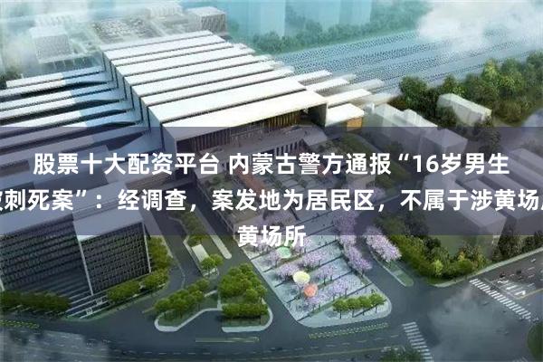 股票十大配资平台 内蒙古警方通报“16岁男生被刺死案”：经调查，案发地为居民区，不属于涉黄场所