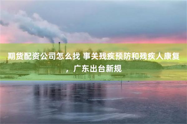期货配资公司怎么找 事关残疾预防和残疾人康复，广东出台新规