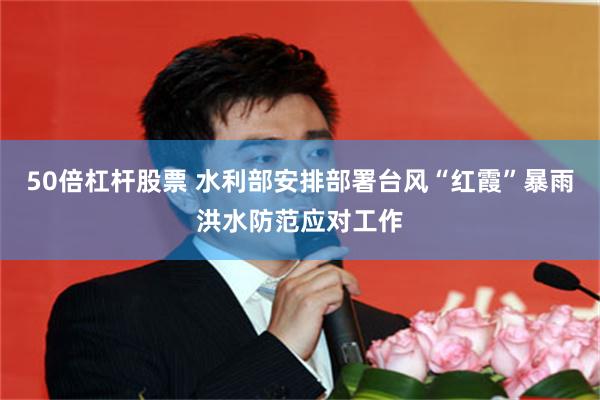 50倍杠杆股票 水利部安排部署台风“红霞”暴雨洪水防范应对工作