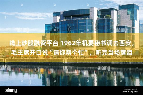 线上炒股融资平台 1962年机要秘书调去西安，毛主席开口说“请你帮个忙”，听完当场落泪