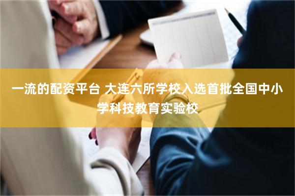 一流的配资平台 大连六所学校入选首批全国中小学科技教育实验校