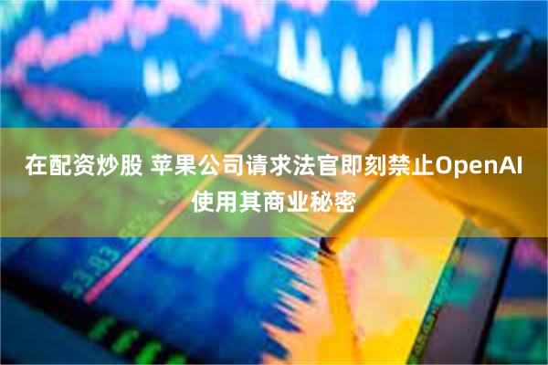 在配资炒股 苹果公司请求法官即刻禁止OpenAI使用其商业秘密