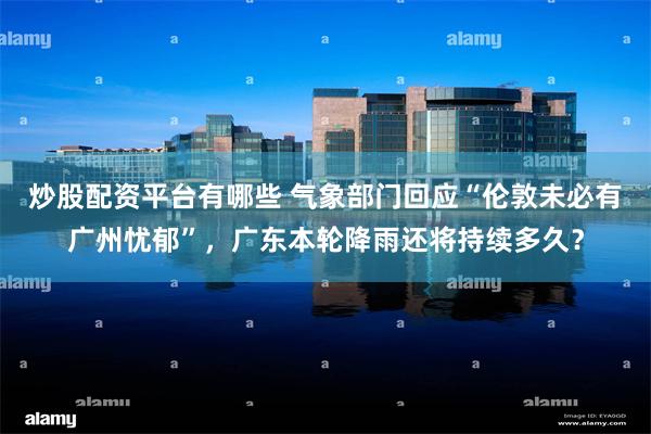 炒股配资平台有哪些 气象部门回应“伦敦未必有广州忧郁”,广东本轮降雨还将持续多久?