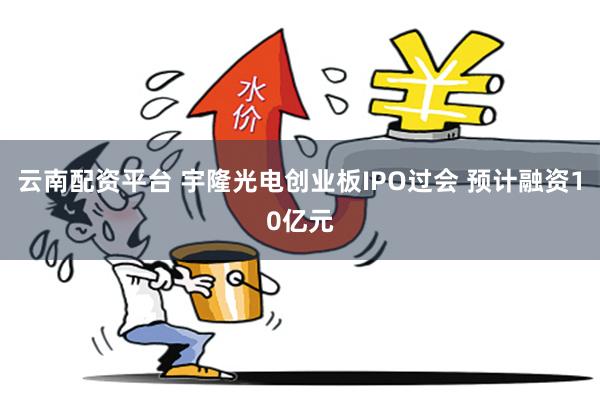 云南配资平台 宇隆光电创业板IPO过会 预计融资10亿元