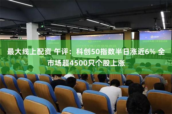 最大线上配资 午评：科创50指数半日涨近6% 全市场超4500只个股上涨