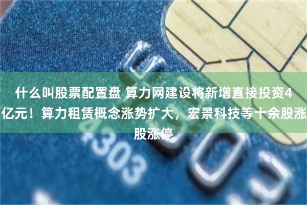 什么叫股票配置盘 算力网建设将新增直接投资4万亿元！算力租赁概念涨势扩大，宏景科技等十余股涨停