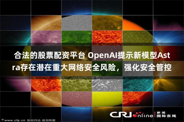 合法的股票配资平台 OpenAI提示新模型Astra存在潜在重大网络安全风险，强化安全管控