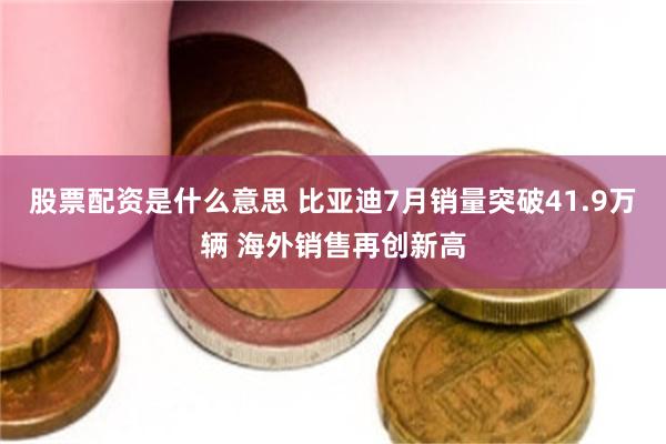 股票配资是什么意思 比亚迪7月销量突破41.9万辆 海外销售再创新高