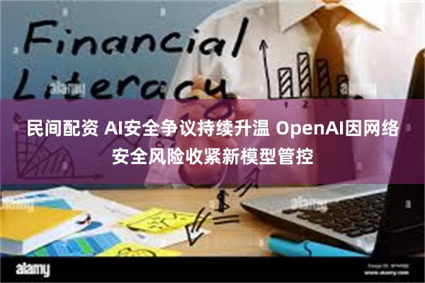 民间配资 AI安全争议持续升温 OpenAI因网络安全风险收紧新模型管控