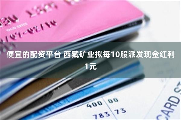 便宜的配资平台 西藏矿业拟每10股派发现金红利1元
