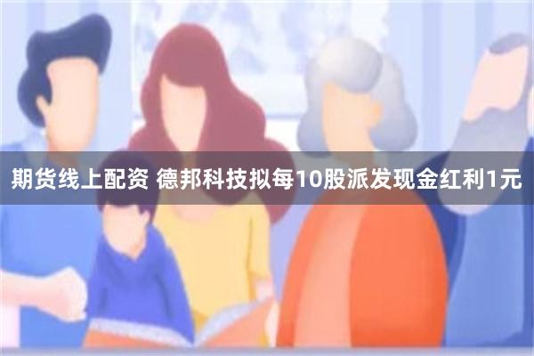 期货线上配资 德邦科技拟每10股派发现金红利1元