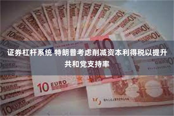 证券杠杆系统 特朗普考虑削减资本利得税以提升共和党支持率