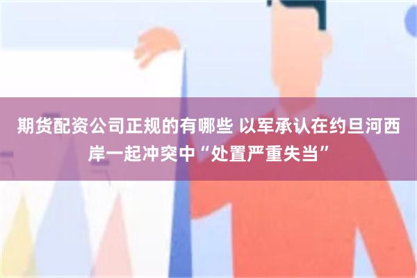 期货配资公司正规的有哪些 以军承认在约旦河西岸一起冲突中“处置严重失当”