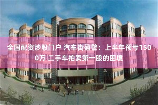 全国配资炒股门户 汽车街盈警：上半年预亏1500万 二手车拍卖第一股的困境