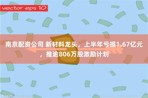 南京配资公司 新材料龙头,上半年亏损1.67亿元,推逾806万股激励计划
