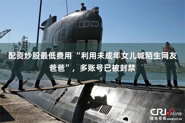 配资炒股最低费用 “利用未成年女儿喊陌生网友爸爸”，多账号已被封禁