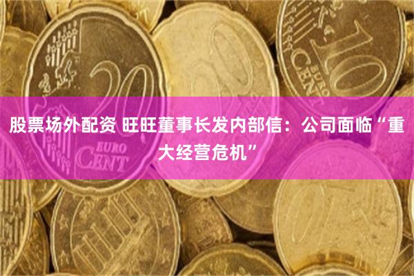 股票场外配资 旺旺董事长发内部信：公司面临“重大经营危机”