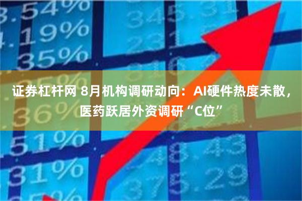 证券杠杆网 8月机构调研动向:AI硬件热度未散,医药跃居外资调研“C位”
