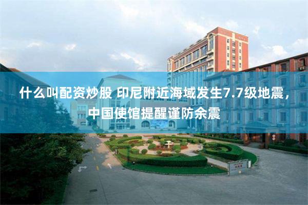 什么叫配资炒股 印尼附近海域发生7.7级地震，中国使馆提醒谨防余震