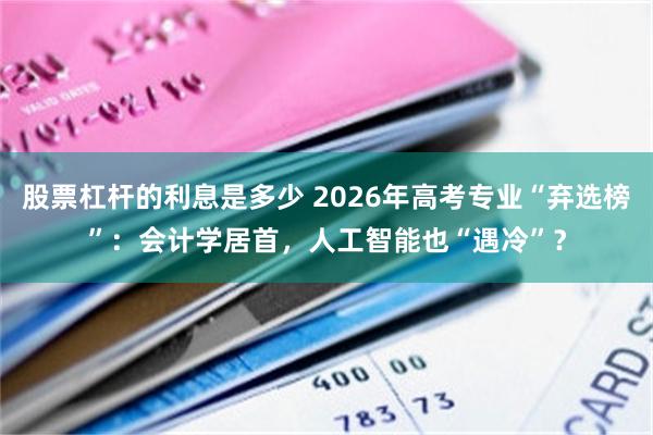 股票杠杆的利息是多少 2026年高考专业“弃选榜”：会计学居首，人工智能也“遇冷”？