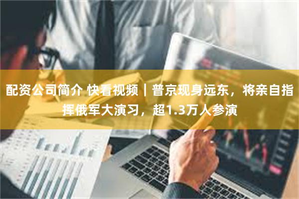 配资公司简介 快看视频｜普京现身远东，将亲自指挥俄军大演习，超1.3万人参演
