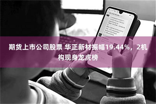 期货上市公司股票 华正新材振幅19.44%，2机构现身龙虎榜