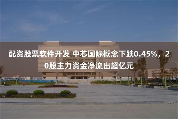 配资股票软件开发 中芯国际概念下跌0.45%，20股主力资金净流出超亿元