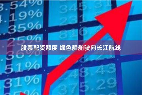 股票配资额度 绿色船舶驶向长江航线