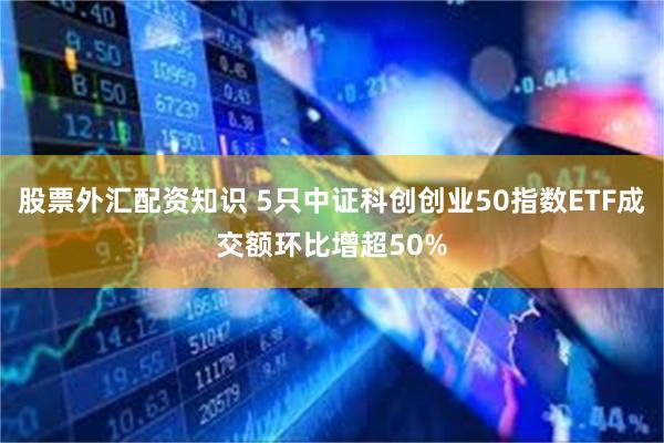 股票外汇配资知识 5只中证科创创业50指数ETF成交额环比增超50%