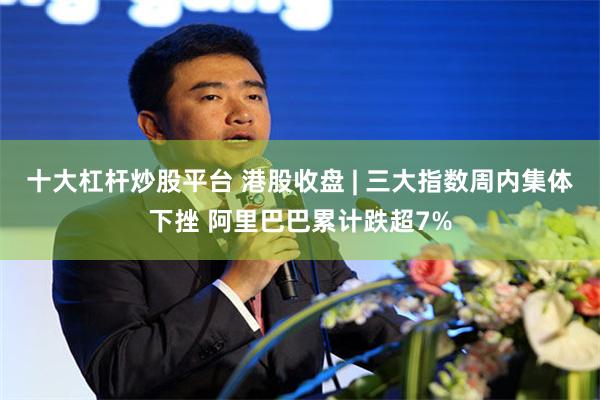 十大杠杆炒股平台 港股收盘 | 三大指数周内集体下挫 阿里巴巴累计跌超7%