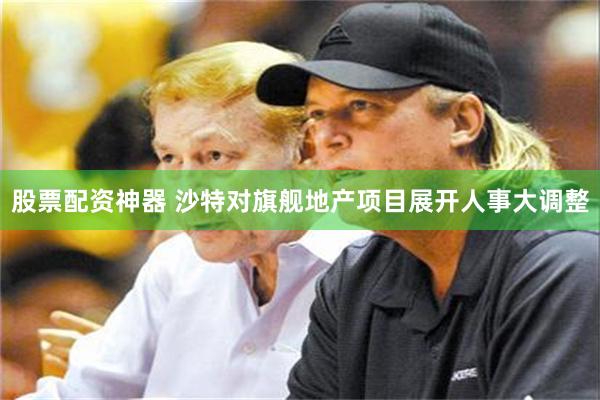 股票配资神器 沙特对旗舰地产项目展开人事大调整