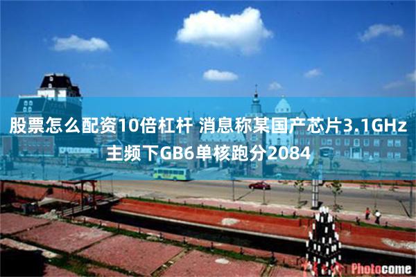股票怎么配资10倍杠杆 消息称某国产芯片3.1GHz主频下GB6单核跑分2084