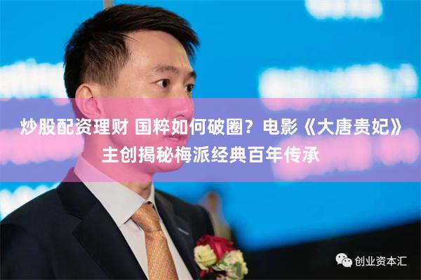 炒股配资理财 国粹如何破圈？电影《大唐贵妃》主创揭秘梅派经典百年传承