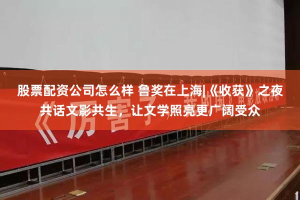 股票配资公司怎么样 鲁奖在上海|《收获》之夜共话文影共生，让文学照亮更广阔受众