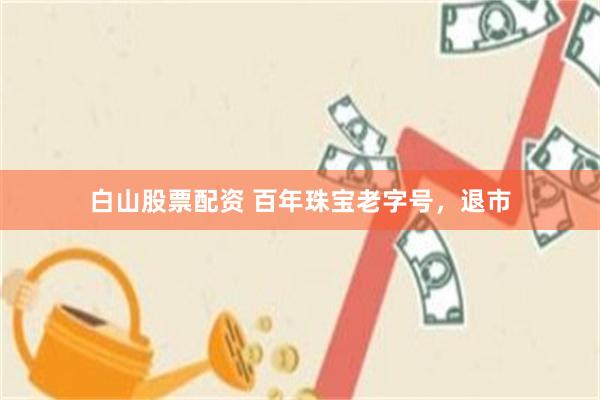 白山股票配资 百年珠宝老字号，退市