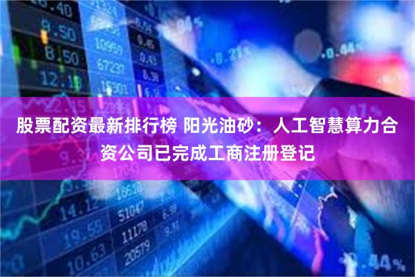股票配资最新排行榜 阳光油砂：人工智慧算力合资公司已完成工商注册登记
