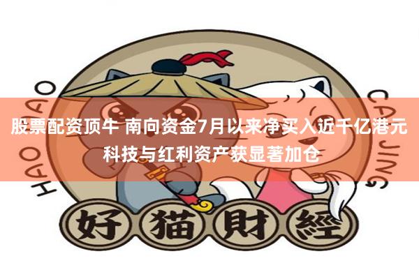 股票配资顶牛 南向资金7月以来净买入近千亿港元 科技与红利资产获显著加仓