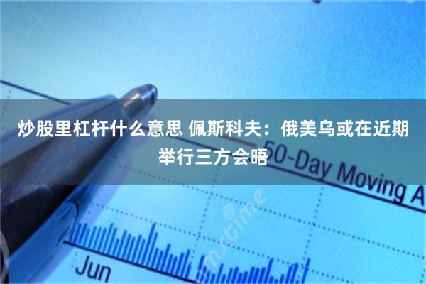 炒股里杠杆什么意思 佩斯科夫：俄美乌或在近期举行三方会晤