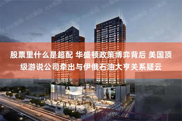 股票里什么是超配 华盛顿政策博弈背后 美国顶级游说公司牵出与伊俄石油大亨关系疑云