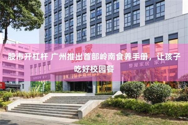 股市开杠杆 广州推出首部岭南食养手册，让孩子吃好校园餐