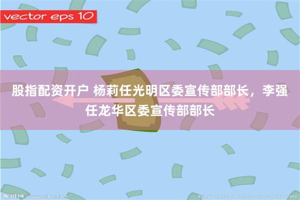 股指配资开户 杨莉任光明区委宣传部部长，李强任龙华区委宣传部部长
