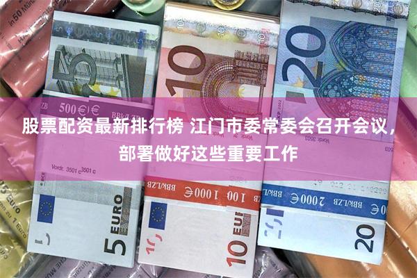 股票配资最新排行榜 江门市委常委会召开会议，部署做好这些重要工作