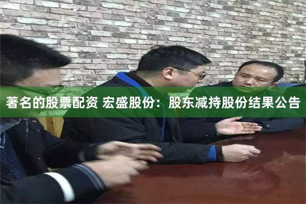 著名的股票配资 宏盛股份：股东减持股份结果公告