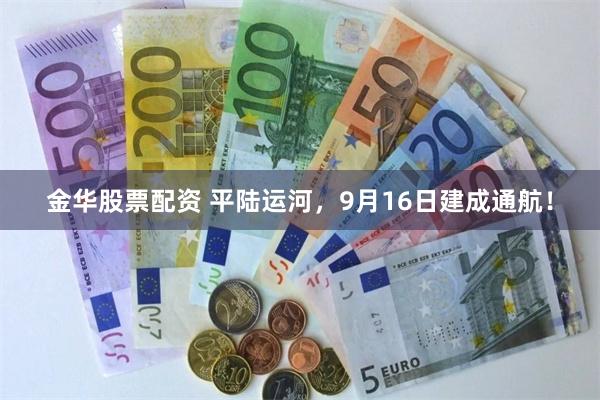金华股票配资 平陆运河，9月16日建成通航！