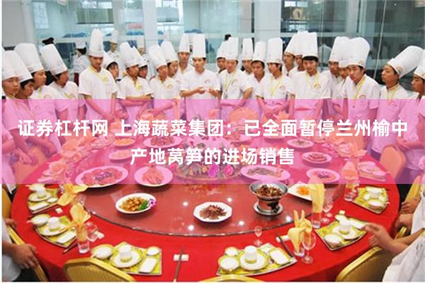 证券杠杆网 上海蔬菜集团：已全面暂停兰州榆中产地莴笋的进场销售