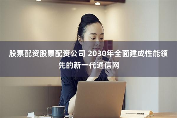 股票配资股票配资公司 2030年全面建成性能领先的新一代通信网