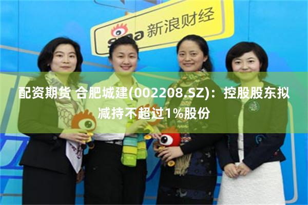 配资期货 合肥城建(002208.SZ)：控股股东拟减持不超过1%股份